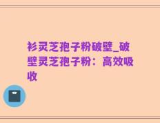 衫灵芝孢子粉破壁_破壁灵芝孢子粉：高效吸收