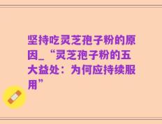 坚持吃灵芝孢子粉的原因_“灵芝孢子粉的五大益处：为何应持续服用”