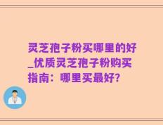 灵芝孢子粉买哪里的好_优质灵芝孢子粉购买指南：哪里买最好？
