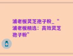 浦老板灵芝孢子粉_“浦老板精选：高效灵芝孢子粉”