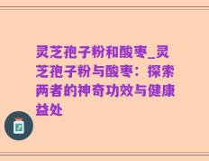 灵芝孢子粉和酸枣_灵芝孢子粉与酸枣：探索两者的神奇功效与健康益处