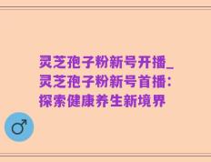 灵芝孢子粉新号开播_灵芝孢子粉新号首播：探索健康养生新境界