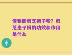 倍驰御灵芝孢子粉？灵芝孢子粉的功效和作用是什么