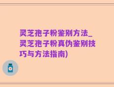 灵芝孢子粉鉴别方法_灵芝孢子粉真伪鉴别技巧与方法指南)