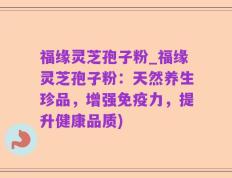 福缘灵芝孢子粉_福缘灵芝孢子粉：天然养生珍品，增强免疫力，提升健康品质)