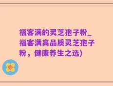 福客满的灵芝孢子粉_福客满高品质灵芝孢子粉，健康养生之选)