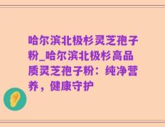 哈尔滨北极杉灵芝孢子粉_哈尔滨北极杉高品质灵芝孢子粉：纯净营养，健康守护