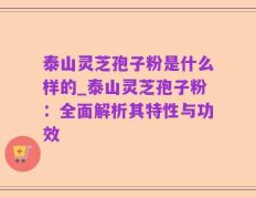 泰山灵芝孢子粉是什么样的_泰山灵芝孢子粉：全面解析其特性与功效