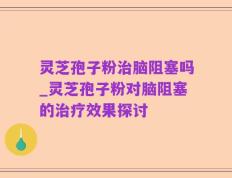灵芝孢子粉治脑阻塞吗_灵芝孢子粉对脑阻塞的治疗效果探讨