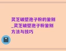 灵芝破壁孢子粉的鉴别_灵芝破壁孢子粉鉴别方法与技巧