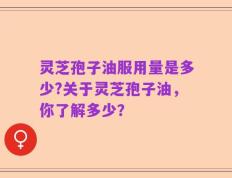 灵芝孢子油服用量是多少?关于灵芝孢子油，你了解多少？