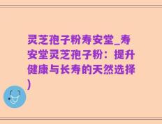 灵芝孢子粉寿安堂_寿安堂灵芝孢子粉：提升健康与长寿的天然选择)