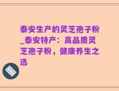 泰安生产的灵芝孢子粉_泰安特产：高品质灵芝孢子粉，健康养生之选