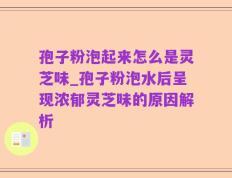 孢子粉泡起来怎么是灵芝味_孢子粉泡水后呈现浓郁灵芝味的原因解析