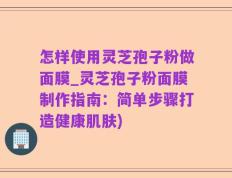 怎样使用灵芝孢子粉做面膜_灵芝孢子粉面膜制作指南：简单步骤打造健康肌肤)