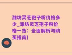 潍坊灵芝孢子粉价格多少_潍坊灵芝孢子粉价格一览：全面解析与购买指南)
