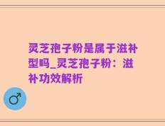 灵芝孢子粉是属于滋补型吗_灵芝孢子粉：滋补功效解析