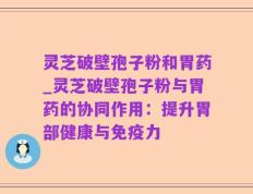 灵芝破壁孢子粉和胃药_灵芝破壁孢子粉与胃药的协同作用：提升胃部健康与免疫力
