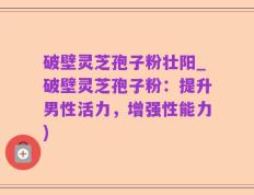 破壁灵芝孢子粉壮阳_破壁灵芝孢子粉：提升男性活力，增强性能力)