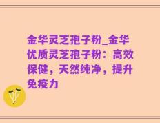 金华灵芝孢子粉_金华优质灵芝孢子粉：高效保健，天然纯净，提升免疫力