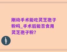 刚动手术能吃灵芝孢子粉吗_手术后能否食用灵芝孢子粉？