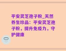 平安灵芝孢子粉_天然养生珍品：平安灵芝孢子粉，提升免疫力，守护健康