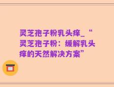 灵芝孢子粉乳头痒_“灵芝孢子粉：缓解乳头痒的天然解决方案”