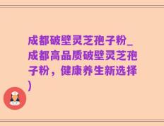成都破壁灵芝孢子粉_成都高品质破壁灵芝孢子粉，健康养生新选择)