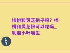 核桃和灵芝孢子粉？核桃和灵芝粉可以吃吗_乳腺小叶增生