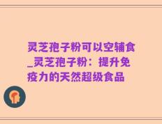 灵芝孢子粉可以空辅食_灵芝孢子粉：提升免疫力的天然超级食品