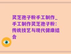 灵芝孢子粉手工制作_手工制作灵芝孢子粉：传统技艺与现代健康结合