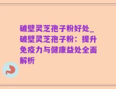 破壁灵芝孢子粉好处_破壁灵芝孢子粉：提升免疫力与健康益处全面解析