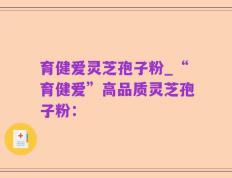 育健爱灵芝孢子粉_“育健爱”高品质灵芝孢子粉：