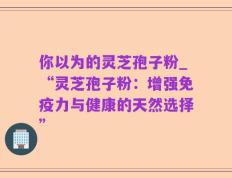 你以为的灵芝孢子粉_“灵芝孢子粉：增强免疫力与健康的天然选择”