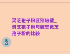 灵芝孢子粉区别破壁_灵芝孢子粉与破壁灵芝孢子粉的比较