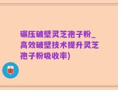 碾压破壁灵芝孢子粉_高效破壁技术提升灵芝孢子粉吸收率)