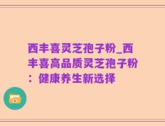 西丰喜灵芝孢子粉_西丰喜高品质灵芝孢子粉：健康养生新选择