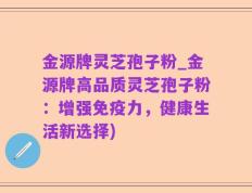 金源牌灵芝孢子粉_金源牌高品质灵芝孢子粉：增强免疫力，健康生活新选择)