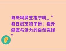 每天喝灵芝孢子粉_“每日灵芝孢子粉：提升健康与活力的自然选择”