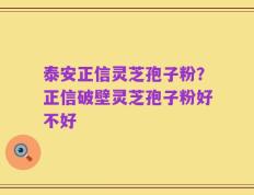 泰安正信灵芝孢子粉？正信破壁灵芝孢子粉好不好