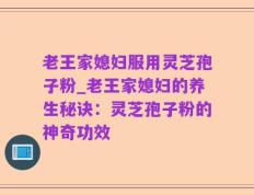 老王家媳妇服用灵芝孢子粉_老王家媳妇的养生秘诀：灵芝孢子粉的神奇功效
