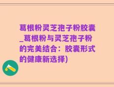 葛根粉灵芝孢子粉胶囊_葛根粉与灵芝孢子粉的完美结合：胶囊形式的健康新选择)