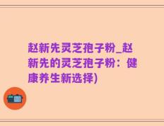 赵新先灵芝孢子粉_赵新先的灵芝孢子粉：健康养生新选择)