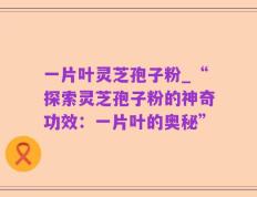 一片叶灵芝孢子粉_“探索灵芝孢子粉的神奇功效：一片叶的奥秘”