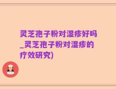 灵芝孢子粉对湿疹好吗_灵芝孢子粉对湿疹的疗效研究)
