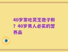 40岁常吃灵芝孢子粉？40岁男人必买的营养品