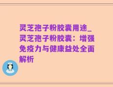 灵芝孢子粉胶囊用途_灵芝孢子粉胶囊：增强免疫力与健康益处全面解析