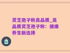 灵芝孢子粉高品质_高品质灵芝孢子粉：健康养生新选择