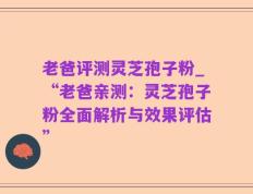 老爸评测灵芝孢子粉_“老爸亲测：灵芝孢子粉全面解析与效果评估”