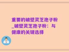重要的破壁灵芝孢子粉_破壁灵芝孢子粉：与健康的关键选择